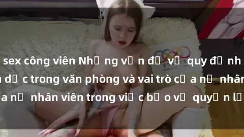 sex công viên Những vấn đề về quy định về quan hệ tình dục trong văn phòng và vai trò của nữ nhân viên trong việc bảo vệ quyền lợi của mình